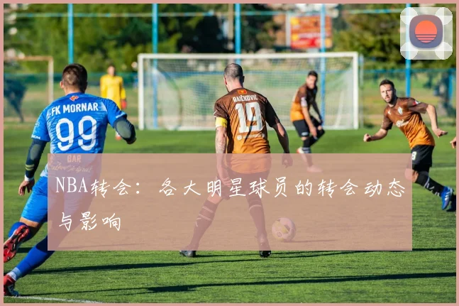 NBA转会：各大明星球员的转会动态与影响