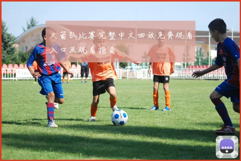 火箭队比赛完整中文回放免费观看入口及观看指南