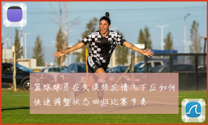 篮球球员在失误频发情况下应如何快速调整状态回归比赛节奏