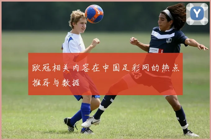 欧冠相关内容在中国足彩网的热点推荐与数据
