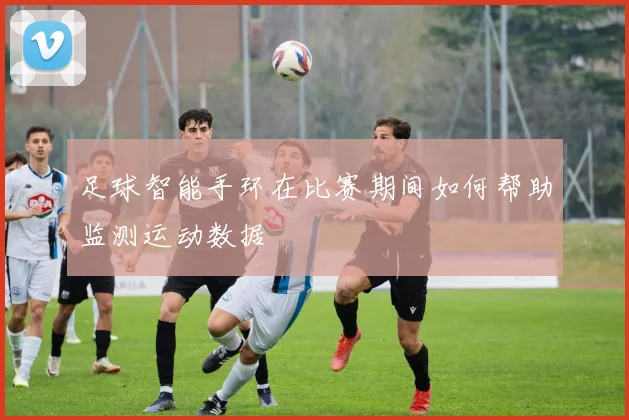 足球智能手环在比赛期间如何帮助监测运动数据